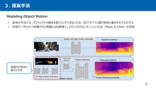３. 提案手法
7
Modeling Object Motion
• 従来の手法では、オブジェクトの動きを扱うことができないため、3Dですべての動く物体の動きをモデル化する
• 外部データセットで訓練された既製の2D画像インスタンスセグメンテーション方法（Mask R-CNN）を利用
画像内の物体の
動きを予測
 