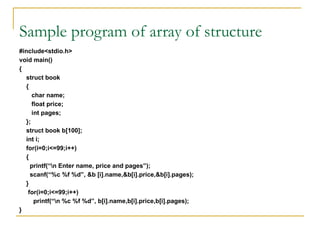 Sample program of array of structure
#include<stdio.h>
void main()
{
struct book
{
char name;
float price;
int pages;
};
struct book b[100];
int i;
for(i=0;i<=99;i++)
{
printf(“n Enter name, price and pages”);
scanf(“%c %f %d”, &b [i].name,&b[i].price,&b[i].pages);
}
for(i=0;i<=99;i++)
printf(“n %c %f %d”, b[i].name,b[i].price,b[i].pages);
}
 