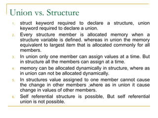 Union vs. Structure
1. struct keyword required to declare a structure, union
keyword required to declare a union.
2. Every structure member is allocated memory when a
structure variable is defined. whereas in union the memory
equivalent to largest item that is allocated commonly for all
members.
3. In union only one member can assign values at a time. But
in structure all the members can assign at a time.
4. memory can be allocated dynamically in structure, where as
in union can not be allocated dynamically.
5. In structures value assigned to one member cannot cause
the change in other members ,where as in union it cause
change in values of other members.
6. Self referential structure is possible, But self referential
union is not possible.
 