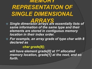 MEMORY
REPRESENTATION OF
SINGLE DIMENSIONAL
ARRAYS Single dimension arrays are essentially lists of
same information of the same type and their
elements are stored in contiguous memory
location in their index order.
 For example, an array grade of type char with 8
declared as
char grade[8];
will have element grade[0] at 1st allocated
memory location, grade[1] at the next, and so
forth.
 