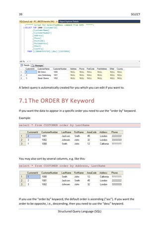 39 SELECT
Structured Query Language (SQL)
A Select query is automatically created for you which you can edit if you want to.
7.1 The ORDER BY Keyword
If you want the data to appear in a specific order you need to use the “order by” keyword.
Example:
select * from CUSTOMER order by LastName
You may also sort by several columns, e.g. like this:
select * from CUSTOMER order by Address, LastName
If you use the “order by” keyword, the default order is ascending (“asc”). If you want the
order to be opposite, i.e., descending, then you need to use the “desc” keyword.
 