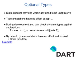 Optional Types
 ● Static checker provides warnings; tuned to be unobtrusive

 ● Type annotations have no effect except ...

 ● During development, you can check dynamic types against
   declarations
    ○ T x = o;        assert(o === null || o is T);

 ● By default, type annotations have no effect and no cost
    ○ Code runs free
Example
 