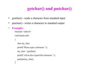 getchar() and putchar()
• getchar() - reads a character from standard input
• putchar() - writes a character to standard output
• Example:
#include <stdio.h>
void main(void)
{
char my_char;
printf(“Please type a character: “);
my_char = getchar();
printf(“nYou have typed this character: “);
putchar(my_char);
}
 