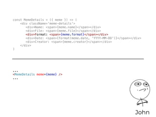 const MemeDetails = ({ meme }) => (
<div className='meme-details'>
<div>Name: <span>{meme.name}</span></div>
<div>File: <span>{meme.file}</span></div>
<div>Format: <span>{meme.format}</span></div>
<div>Date: <span>{format(meme.date, 'YYYY-MM-DD')}</span></div>
<div>Creator: <span>{meme.creator}</span></div>
</div>
)
John
...
<MemeDetails meme={meme} />
...
 