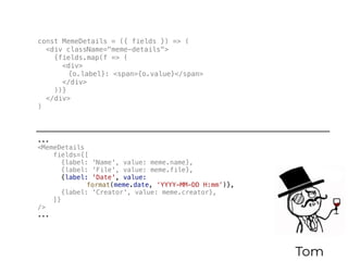 Tom
const MemeDetails = ({ fields }) => (
<div className="meme-details">
{fields.map(f => (
<div>
{o.label}: <span>{o.value}</span>
</div>
))}
</div>
)
...
<MemeDetails
fields={[
{label: 'Name', value: meme.name},
{label: 'File', value: meme.file},
{label: 'Date', value:
format(meme.date, ‘YYYY-MM-DD H:mm’)},
{label: 'Creator', value: meme.creator},
]}
/>
...
 