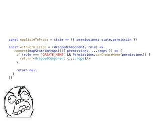 const mapStateToProps = state => ({ permissions: state.permission })
const withPermission = (WrappedComponent, role) =>  
connect(mapStateToProps)(({ permissions, ...props }) => {
if (role === 'CREATE_MEME' && Permissions.canCreateMeme(permissions)) {
return <WrappedComponent {...props}/>
}
return null
}
))
 