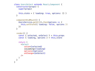class UsersSelect extends React.Component {
constructor(props) {
super(props)
this.state = { loading: true, options: [] }
}
componentDidMount() {
UsersService.getAll().then(options => {
this.setState({ loading: false, options })
})
}
render() {
const { selected, onSelect } = this.props
const { loading, options } = this.state
return (
<Select
value={selected}
isLoading={loading}
options={options}
onChange={onSelect}
/>
)
}
}
 