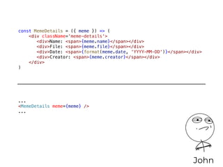 const MemeDetails = ({ meme }) => (
<div className='meme-details'>
<div>Name: <span>{meme.name}</span></div>
<div>File: <span>{meme.file}</span></div>
<div>Date: <span>{format(meme.date, 'YYYY-MM-DD')}</span></div>
<div>Creator: <span>{meme.creator}</span></div>
</div>
)
John
...
<MemeDetails meme={meme} />
...
 