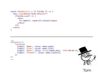 Tom
const MemeDetails = ({ fields }) => (
<div className="meme-details">
{fields.map(f => (
<div>
{f.label}: <span>{f.value}</span>
</div>
))}
</div>
)
...
<MemeDetails
fields={[
{label: 'Name', value: meme.name},
{label: 'File', value: meme.file},
{label: 'Date', value: format(meme.date, 'YYYY-MM-DD')},
{label: 'Creator', value: meme.creator},
]}
/>
...
 