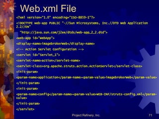 Web.xml File <?xml version=&quot;1.0&quot; encoding=&quot;ISO-8859-1&quot;?> <!DOCTYPE web-app PUBLIC &quot;-//Sun Microsystems, Inc.//DTD Web Application 2.2//EN&quot; &quot;http://java.sun.com/j2ee/dtds/web-app_2_2.dtd&quot;> <web-app id=&quot;WebApp&quot;> <display-name>imagebrokerWeb</display-name> <!-- Action Servlet Configuration --> <servlet id=&quot;Servlet_1&quot;> <servlet-name>action</servlet-name> <servlet-class>org.apache.struts.action.ActionServlet</servlet-class> <init-param> <param-name>application</param-name><param-value>imagebrokerWeb</param-value> </init-param> <init-param> <param-name>config</param-name><param-value>WEB-INF/struts-config.xml</param-value> </init-param> </servlet> 