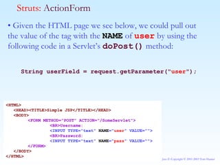 •  Given the HTML page we see below, we could pull out the value of the tag with the  NAME  of  user  by using the following code in a Servlet’s  doPost()  method: String userField = request.getParameter(&quot; user &quot;); Struts:  ActionForm <HTML> <HEAD><TITLE>Simple JSP</TITLE></HEAD> <BODY> <FORM METHOD=&quot;POST&quot; ACTION=&quot;/SomeServlet&quot;> <BR>Username: <INPUT TYPE=&quot;text&quot;  NAME =&quot; user &quot; VALUE=&quot;&quot;> <BR>Password: <INPUT TYPE=&quot;text&quot;  NAME =&quot; pass &quot; VALUE=&quot;&quot;> </FORM> </BODY> </HTML> 