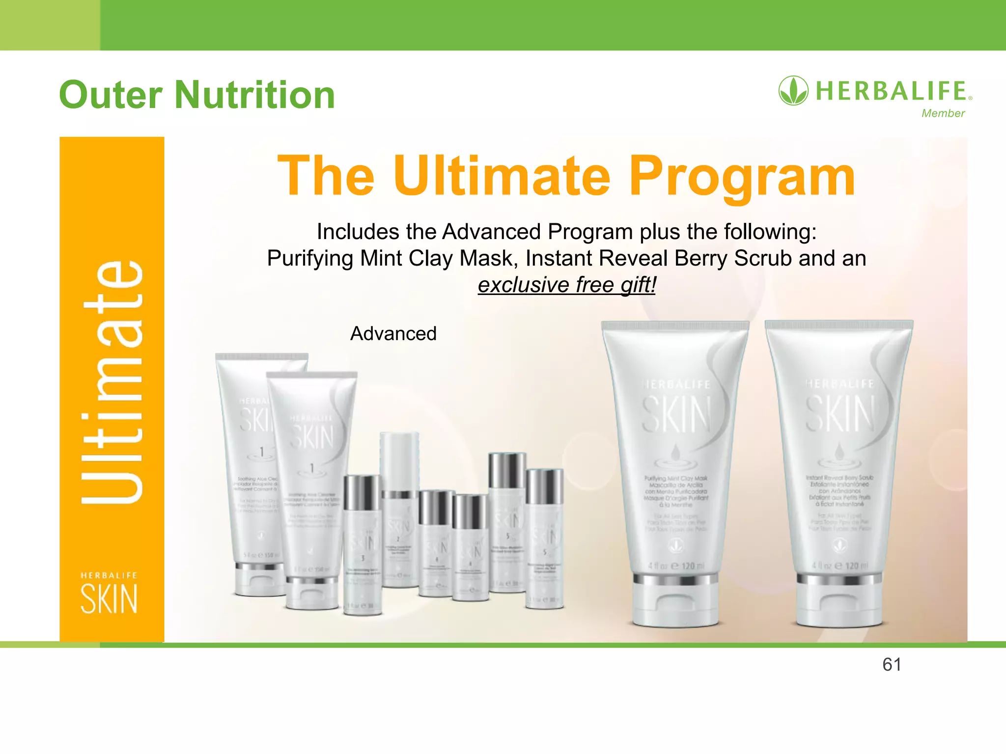 61 
Outer Nutrition 
The Ultimate Program 
Includes the Advanced Program plus the following: 
Purifying Mint Clay Mask, Instant Reveal Berry Scrub and an 
exclusive free gift! 
Advanced 
 