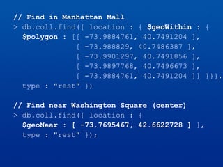// Find in Manhattan Mall
> db.coll.find({ location : { $geoWithin : {
$polygon : [[ -73.9884761, 40.7491204 ],
[ -73.988829, 40.7486387 ],
[ -73.9901297, 40.7491856 ],
[ -73.9897768, 40.7496673 ],
[ -73.9884761, 40.7491204 ]] }}},
type : "rest" })
// Find near Washington Square (center)
> db.coll.find({ location : {
$geoNear : [ -73.7695467, 42.6622728 ] },
type : "rest" });
 