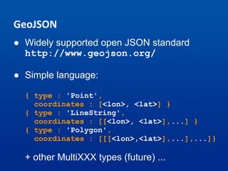 GeoJSON
● Widely supported open JSON standard
http://www.geojson.org/
● Simple language:
{ type : 'Point',
coordinates : [<lon>, <lat>] }
{ type : 'LineString',
coordinates : [[<lon>, <lat>],...] }
{ type : 'Polygon',
coordinates : [[[<lon>,<lat>],...],...]}
+ other MultiXXX types (future) ...
 