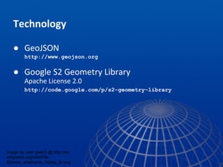 Technology
● GeoJSON
http://www.geojson.org
● Google S2 Geometry Library
Apache License 2.0
http://code.google.com/p/s2-geometry-library
image by user geek3 @ http://en.
wikipedia.org/wiki/File:
Sphere_wireframe_10deg_6r.svg
 