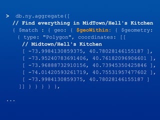 > db.ny.aggregate([
// Find everything in MidTown/Hell's Kitchen
{ $match : { geo: { $geoWithin: { $geometry:
{ type: "Polygon", coordinates: [[
// Midtown/Hell's Kitchen
[ -73.9984130859375, 40.78028146155187 ],
[ -73.95240783691406, 40.76182096906601 ],
[ -73.96888732910156, 40.73945350425846 ],
[ -74.01420593261719, 40.75531957477602 ],
[ -73.9984130859375, 40.78028146155187 ]
]] } } } } },
...
 