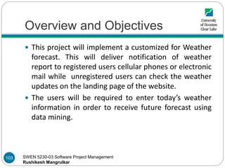 SWEN 5230-03 Software Project Management
Rushikesh Mangrulkar
Overview and Objectives
 This project will implement a customized for Weather
forecast. This will deliver notification of weather
report to registered users cellular phones or electronic
mail while unregistered users can check the weather
updates on the landing page of the website.
 The users will be required to enter today’s weather
information in order to receive future forecast using
data mining.
103
 