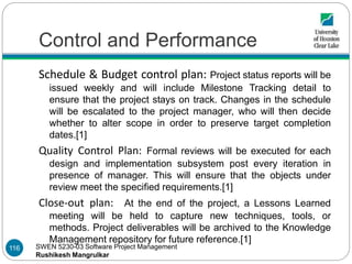 SWEN 5230-03 Software Project Management
Rushikesh Mangrulkar
Control and Performance
Schedule & Budget control plan: Project status reports will be
issued weekly and will include Milestone Tracking detail to
ensure that the project stays on track. Changes in the schedule
will be escalated to the project manager, who will then decide
whether to alter scope in order to preserve target completion
dates.[1]
Quality Control Plan: Formal reviews will be executed for each
design and implementation subsystem post every iteration in
presence of manager. This will ensure that the objects under
review meet the specified requirements.[1]
Close-out plan: At the end of the project, a Lessons Learned
meeting will be held to capture new techniques, tools, or
methods. Project deliverables will be archived to the Knowledge
Management repository for future reference.[1]
116
 