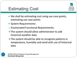 SWEN 5230-03 Software Project Management
Rushikesh Mangrulkar
Estimating Cost
 We shall be estimating cost using use case points,
estimating use case points
 System Requirements:
o Enumerated Functional Requirements:
The system should allow administrator to add
historical weather data
The system should be able to recognize patterns in
temperature, humidity and wind with use of historical
data
17
 