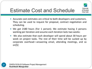 SWEN 5230-03 Software Project Management
Rushikesh Mangrulkar
Estimate Cost and Schedule
 Accurate cost estimates are critical to both developers and customers.
They can be used to request for proposal, contract negotiation and
scheduling.
 We got 2180 hours (For 1 person). We estimate having 3 persons
working per iteration and assume each iteration lasts two weeks:
 We also estimate that each developer will spend about 30 hours per
week on project tasks. The rest of their time will be sucked up by
corporate overhead—answering email, attending meetings, and so
on[5]
37
 