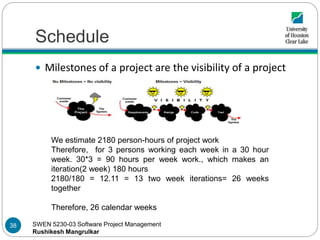 SWEN 5230-03 Software Project Management
Rushikesh Mangrulkar
Schedule
 Milestones of a project are the visibility of a project
We estimate 2180 person-hours of project work
Therefore, for 3 persons working each week in a 30 hour
week. 30*3 = 90 hours per week work., which makes an
iteration(2 week) 180 hours
2180/180 = 12.11 = 13 two week iterations= 26 weeks
together
Therefore, 26 calendar weeks
38
 