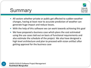 SWEN 5230-03 Software Project Management
Rushikesh Mangrulkar
Summary
 All sectors whether private or public get affected to sudden weather
changes, having at least near to accurate prediction of weather can
generate huge impact and reduce losses.
 With the help of this software we can work towards achieving this goal
 We have prepared a business case which plans the cost estimated
using the use cases laid out on basis of functional requirements and
also estimate the schedule of the project. We also have designed a
high level architecture and plan to proceed with vision artifact after
getting approval for the business case
43
 