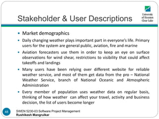 SWEN 5230-03 Software Project Management
Rushikesh Mangrulkar
Stakeholder & User Descriptions
 Market demographics
 Daily changing weather plays important part in everyone’s life. Primary
users for the system are general public, aviation, fire and marine
 Aviation forecasters use them in order to keep an eye on surface
observations for wind shear, restrictions to visibility that could affect
takeoffs and landings
 Many users have been relying over different website for reliable
weather service, and most of them get data from the pro – National
Weather Service, branch of National Oceanic and Atmospheric
Administration
 Every member of population uses weather data on regular basis,
thinking of how weather can affect your travel, activity and business
decision, the list of users become longer
48
 