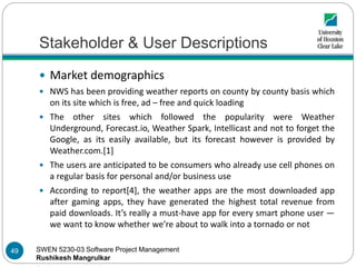 SWEN 5230-03 Software Project Management
Rushikesh Mangrulkar
Stakeholder & User Descriptions
 Market demographics
 NWS has been providing weather reports on county by county basis which
on its site which is free, ad – free and quick loading
 The other sites which followed the popularity were Weather
Underground, Forecast.io, Weather Spark, Intellicast and not to forget the
Google, as its easily available, but its forecast however is provided by
Weather.com.[1]
 The users are anticipated to be consumers who already use cell phones on
a regular basis for personal and/or business use
 According to report[4], the weather apps are the most downloaded app
after gaming apps, they have generated the highest total revenue from
paid downloads. It’s really a must-have app for every smart phone user —
we want to know whether we’re about to walk into a tornado or not
49
 