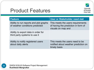 SWEN 5230-03 Software Project Management
Rushikesh Mangrulkar
Product Features
Feature User or Stakeholder need met
Ability to run reports and plot graphs
of weather conditions predicted
This meets the users requirements
of having the prediction in form of
visuals on map and
Ability to export data in order for
third party systems to use it
Ability to notify registered users
about daily alerts
This meets the users need to be
notified about weather prediction on
timely basis
59
 