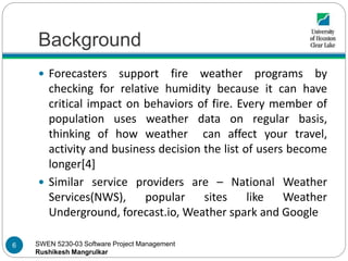SWEN 5230-03 Software Project Management
Rushikesh Mangrulkar
Background
 Forecasters support fire weather programs by
checking for relative humidity because it can have
critical impact on behaviors of fire. Every member of
population uses weather data on regular basis,
thinking of how weather can affect your travel,
activity and business decision the list of users become
longer[4]
 Similar service providers are – National Weather
Services(NWS), popular sites like Weather
Underground, forecast.io, Weather spark and Google
6
 