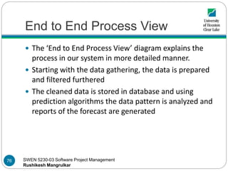 SWEN 5230-03 Software Project Management
Rushikesh Mangrulkar
End to End Process View
 The ‘End to End Process View’ diagram explains the
process in our system in more detailed manner.
 Starting with the data gathering, the data is prepared
and filtered furthered
 The cleaned data is stored in database and using
prediction algorithms the data pattern is analyzed and
reports of the forecast are generated
76
 