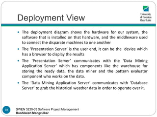 SWEN 5230-03 Software Project Management
Rushikesh Mangrulkar
Deployment View
 The deployment diagram shows the hardware for our system, the
software that is installed on that hardware, and the middleware used
to connect the disparate machines to one another
 The ‘Presentation Server’ is the user end, it can be the device which
has a browser to display the results
 The ‘Presentation Server’ communicates with the ‘Data Mining
Application Server’ which has components like the warehouse for
storing the ready data, the data miner and the pattern evaluator
component who works on the data.
 The ‘Data Mining Application Server’ communicates with ‘Database
Server’ to grab the historical weather data in order to operate over it.
78
 
