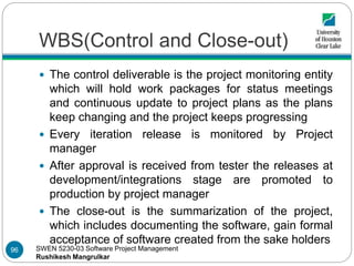 SWEN 5230-03 Software Project Management
Rushikesh Mangrulkar
WBS(Control and Close-out)
 The control deliverable is the project monitoring entity
which will hold work packages for status meetings
and continuous update to project plans as the plans
keep changing and the project keeps progressing
 Every iteration release is monitored by Project
manager
 After approval is received from tester the releases at
development/integrations stage are promoted to
production by project manager
 The close-out is the summarization of the project,
which includes documenting the software, gain formal
acceptance of software created from the sake holders
96
 