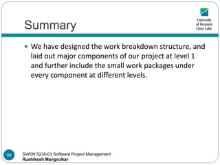 SWEN 5230-03 Software Project Management
Rushikesh Mangrulkar
Summary
98
 We have designed the work breakdown structure, and
laid out major components of our project at level 1
and further include the small work packages under
every component at different levels.
 