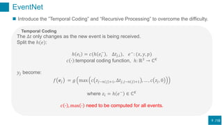 /18
EventNet
9
 Introduce the ”Temporal Coding” and “Recursive Processing” to overcome the difficulty.
The Δ𝑡 only changes as the new event is being received.
Split the ℎ(𝑒):
ℎ 𝑒𝑖 = 𝑐(ℎ 𝑒𝑖
−
, Δ𝑡𝑗,𝑖), 𝑒−
: (𝑥, 𝑦, 𝑝)
𝑐 ∙ :temporal coding function, ℎ: ℝ3
→ ℂ 𝐾
𝑦𝑗 become:
𝑓 𝒆𝑗 = 𝑔 max 𝑐 𝑧𝑗−𝑛 𝑗 +1, Δ𝑡𝑗,𝑗−𝑛 𝑗 +1 , … , 𝑐 𝑧𝑗, 0
where 𝑧𝑖 = ℎ 𝑒−
∈ ℂ 𝐾
𝑐 ∙ , max ∙ need to be computed for all events.
Temporal Coding
 