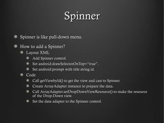 Spinner
Spinner is like pull-down menu.

How to add a Spinner?
   Layout XML
      Add Spinner control.
      Set android:drawSelectorOnTop=“true”.
      Set android:prompt with title string id.
   Code
      Call getViewbyId() to get the view and cast to Spinner.
      Create ArrayAdapter instance to prepare the data.
      Call ArrayAdapter.setDropDownViewResource() to make the resource
      of the Drop-Down view.
      Set the data adapter to the Spinner control.
 