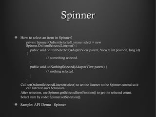 Spinner
How to select an item in Spinner?
    private Spinner.OnItemSelectedListener select = new
    Spinner.OnItemSelectedListener() {
       public void onItemSelected(AdapterView parent, View v, int position, long id)
    {
                   // something selected.
       }
       public void onNothingSelected(AdapterView parent) {
                   // nothing selected.
       }
    }
Call setOnItemSelectedListener(select) to set the listener to the Spinner control so it
    can listen to user behaviors.
After selection, use Spinner.getSelectedItemPosition() to get the selected count.
Select item by code: Spinner.setSelection().

Sample: API Demo - Spinner
 