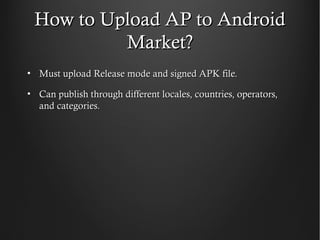 How to Upload AP to Android
          Market?
• Must upload Release mode and signed APK file.

• Can publish through different locales, countries, operators,
  and categories.
 