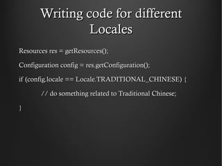 Writing code for different
                Locales
Resources res = getResources();

Configuration config = res.getConfiguration();

if (config.locale == Locale.TRADITIONAL_CHINESE) {

       // do something related to Traditional Chinese;

}
 