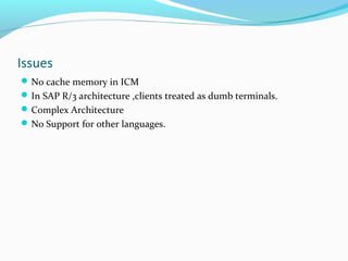 Issues
No cache memory in ICM
In SAP R/3 architecture ,clients treated as dumb terminals.
Complex Architecture
No Support for other languages.
 
