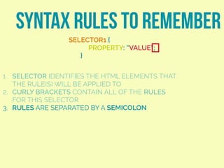 SYNTAX RULES TO REMEMBER
SELECTOR1 {
PROPERTY: “VALUE”;
}
1. SELECTOR IDENTIFIES THE HTML ELEMENTS THAT
THE RULE(S) WILL BE APPLIED TO
2. CURLY BRACKETS CONTAIN ALL OF THE RULES
FOR THIS SELECTOR
3. RULES ARE SEPARATED BY A SEMICOLON
 