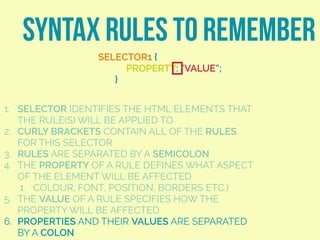 SYNTAX RULES TO REMEMBER
SELECTOR1 {
PROPERTY: “VALUE”;
}
1. SELECTOR IDENTIFIES THE HTML ELEMENTS THAT
THE RULE(S) WILL BE APPLIED TO
2. CURLY BRACKETS CONTAIN ALL OF THE RULES
FOR THIS SELECTOR
3. RULES ARE SEPARATED BY A SEMICOLON
4. THE PROPERTY OF A RULE DEFINES WHAT ASPECT
OF THE ELEMENT WILL BE AFFECTED
1. COLOUR, FONT, POSITION, BORDERS ETC.)
5. THE VALUE OF A RULE SPECIFIES HOW THE
PROPERTY WILL BE AFFECTED
6. PROPERTIES AND THEIR VALUES ARE SEPARATED
BY A COLON
 