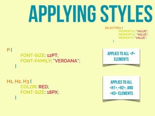 APPLYING STYLESSELECTOR2 {
PROPERTY1: “VALUE”;
PROPERTY2: “VALUE”;
PROPERTY: “VALUE”;
}
P {
FONT-SIZE: 12PT;
FONT-FAMILY: “VERDANA”;
}
APPLIES TO ALL <P>
ELEMENTS
H1, H2, H3 {
COLOR: RED;
FONT-SIZE: 18PX;
}
APPLIES TO ALL
<H1>,<H2>, AND
<H3> ELEMENTS
 