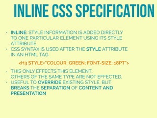 • INLINE: STYLE INFORMATION IS ADDED DIRECTLY
TO ONE PARTICULAR ELEMENT USING ITS STYLE
ATTRIBUTE
• CSS SYNTAX IS USED AFTER THE STYLE ATTRIBUTE
IN AN HTML TAG
• THIS ONLY EFFECTS THIS ELEMENT,  
OTHERS OF THE SAME TYPE ARE NOT EFFECTED.
• USEFUL TO OVERRIDE EXISTING STYLE, BUT
BREAKS THE SEPARATION OF CONTENT AND
PRESENTATION
INLINE CSS SPECIFICATION
<H3 STYLE=“COLOUR: GREEN; FONT-SIZE: 18PT”>
 