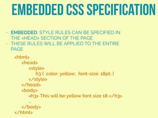 • EMBEDDED: STYLE RULES CAN BE SPECIFIED IN
THE <HEAD> SECTION OF THE PAGE
• THESE RULES WILL BE APPLIED TO THE ENTIRE
PAGE
EMBEDDED CSS SPECIFICATION
<html>
<head>
<style>
h3 { color: yellow; font-size: 18pt; }
</style>
</head>
<body>
<h3> This will be yellow font size 18 </h3>
…
</body>
</html>
 