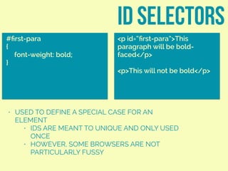 • USED TO DEFINE A SPECIAL CASE FOR AN
ELEMENT
• IDS ARE MEANT TO UNIQUE AND ONLY USED
ONCE
• HOWEVER, SOME BROWSERS ARE NOT
PARTICULARLY FUSSY
ID SELECTORS
#ﬁrst-para
{
font-weight: bold;
}
<p id=“ﬁrst-para”>This
paragraph will be bold-
faced</p>
<p>This will not be bold</p>
 