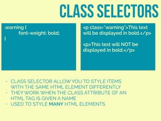 class SELECTORS
.warning {
font-weight: bold;
}
<p class="warning">This text
will be displayed in bold.</p>
<p>This text will NOT be
displayed in bold.</p>
• CLASS SELECTOR ALLOW YOU TO STYLE ITEMS
WITH THE SAME HTML ELEMENT DIFFERENTLY
• THEY WORK WHEN THE CLASS ATTRIBUTE OF AN
HTML TAG IS GIVEN A NAME
• USED TO STYLE MANY HTML ELEMENTS
 
