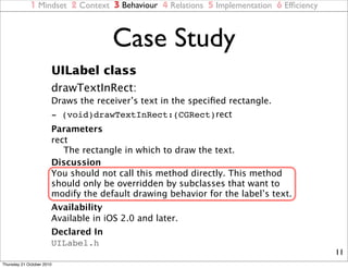 1 Mindset 2 Context 3 Behaviour 4 Relations 5 Implementation 6 Efﬁciency



                                     Case Study
                       UILabel class
                       drawTextInRect:
                       Draws the receiver’s text in the speciﬁed rectangle.
                       - (void)drawTextInRect:(CGRect)rect
                       Parameters
                       rect
                          The rectangle in which to draw the text.
                       Discussion
                       You should not call this method directly. This method
                       should only be overridden by subclasses that want to
                       modify the default drawing behavior for the label’s text.
                       Availability
                       Available in iOS 2.0 and later.
                       Declared In
                       UILabel.h
                                                                                        11
Thursday 21 October 2010
 