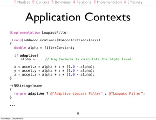 1 Mindset 2 Context 3 Behaviour 4 Relations 5 Implementation 6 Efﬁciency



                           Application Contexts
         @implementation LowpassFilter

         -(void)addAcceleration:(UIAcceleration*)accel
         {
         ! double alpha = filterConstant;
         !
         ! if(adaptive)
         ! ! alpha = ... // big formula to calculate the alpha level
         !
         ! x = accel.x * alpha + x * (1.0 - alpha);
         ! y = accel.y * alpha + y * (1.0 - alpha);
         ! z = accel.z * alpha + z * (1.0 - alpha);
         }

         -(NSString*)name
         {
         ! return adaptive ? @"Adaptive Lowpass Filter" : @"Lowpass Filter";
         }

         ...

                                                15
Thursday 21 October 2010
 