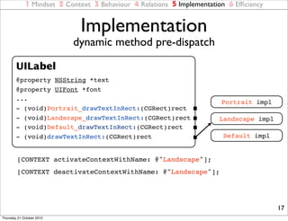 1 Mindset 2 Context 3 Behaviour 4 Relations 5 Implementation 6 Efﬁciency


                             Implementation
                           dynamic method pre-dispatch

        UILabel
        @property NSString *text
        @property UIFont *font
        ...
                                                                        Portrait impl
        - (void)Portrait_drawTextInRect:(CGRect)rect
        - (void)Landscape_drawTextInRect:(CGRect)rect                  Landscape impl
        - (void)Default_drawTextInRect:(CGRect)rect
        - (void)drawTextInRect:(CGRect)rect                              Default impl


        [CONTEXT activateContextWithName: @"Landscape"];
        [CONTEXT deactivateContextWithName: @"Landscape"];




                                                                                        17
Thursday 21 October 2010
 